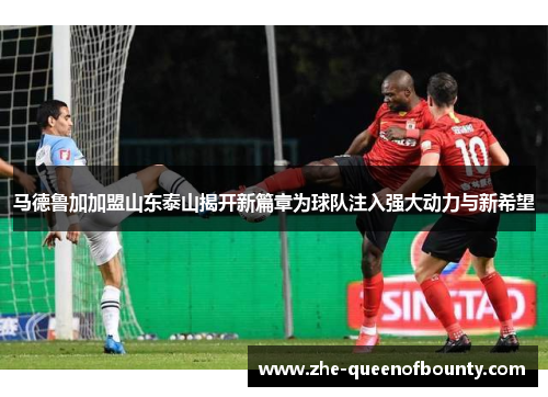 马德鲁加加盟山东泰山揭开新篇章为球队注入强大动力与新希望