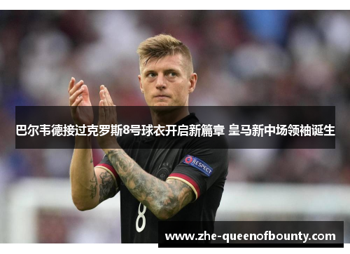 巴尔韦德接过克罗斯8号球衣开启新篇章 皇马新中场领袖诞生